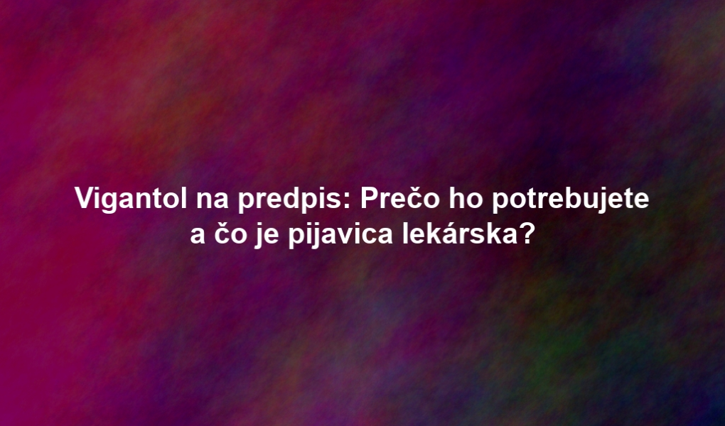 Vigantol na predpis: Prečo ho potrebujete a čo je pijavica lekárska?