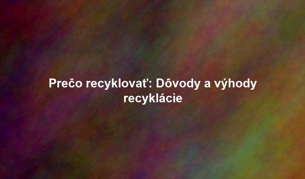 Prečo recyklovať: Dôvody a výhody recyklácie